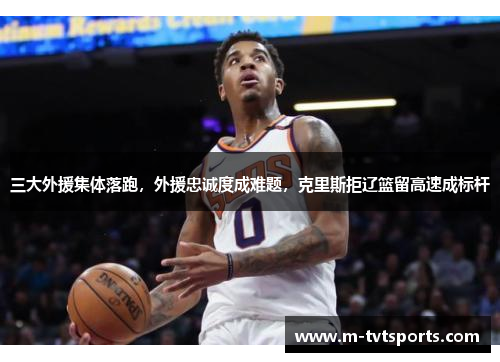 三大外援集体落跑，外援忠诚度成难题，克里斯拒辽篮留高速成标杆
